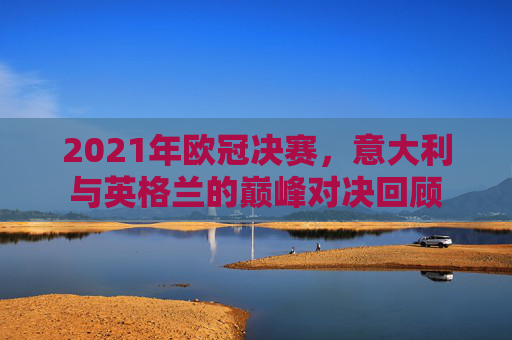 2021年欧冠决赛,意大利与英格兰的巅峰对决回顾 2021年欧冠决赛,意大利与英格兰的巅峰对决回顾