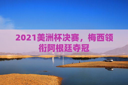 2021美洲杯决赛,梅西领衔阿根廷夺冠 2021美洲杯决赛,梅西领衔阿根廷夺冠