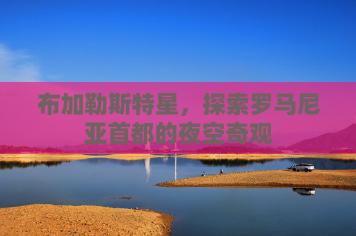 布加勒斯特星,探索罗马尼亚首都的夜空奇观 布加勒斯特星,探索罗马尼亚首都的夜空奇观