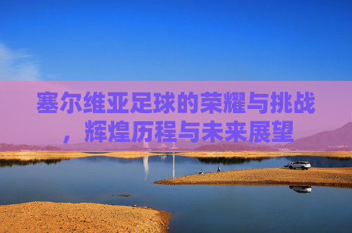 塞尔维亚足球的荣耀与挑战,辉煌历程与未来展望 塞尔维亚足球的荣耀与挑战,辉煌历程与未来展望