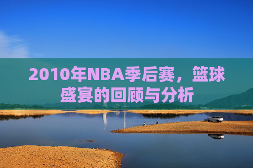 2010年NBA季后赛,篮球盛宴的回顾与分析 2010年NBA季后赛,篮球盛宴的回顾与分析