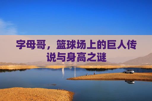 字母哥，篮球场上的巨人传说与身高之谜