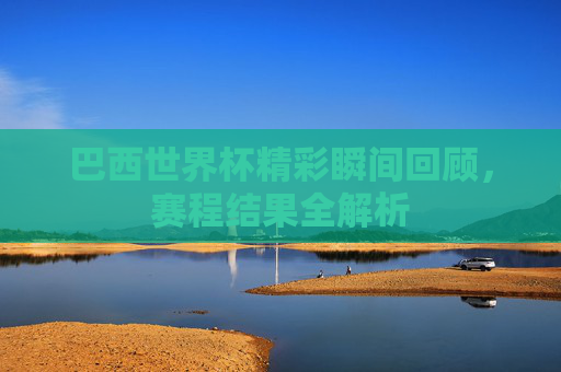巴西世界杯精彩瞬间回顾,赛程结果全解析 巴西世界杯精彩瞬间回顾,赛程结果全解析