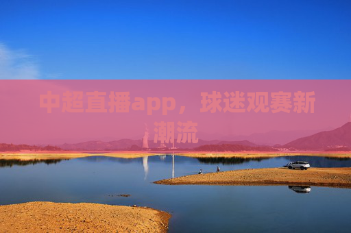 中超直播app,球迷观赛新潮流 中超直播app,球迷观赛新潮流