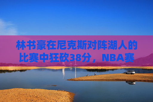 林书豪在尼克斯对阵湖人的比赛中狂砍38分,NBA赛场再次见证传奇时刻 林书豪在尼克斯对阵湖人的比赛中狂砍38分,NBA赛场再次见证传奇时刻