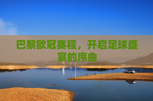 巴黎欧冠赛程，开启足球盛宴的序曲
