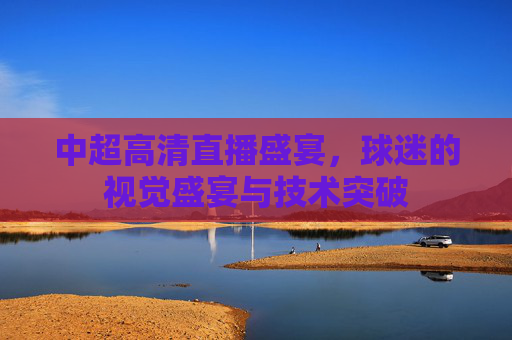 中超高清直播盛宴,球迷的视觉盛宴与技术突破 中超高清直播盛宴,球迷的视觉盛宴与技术突破