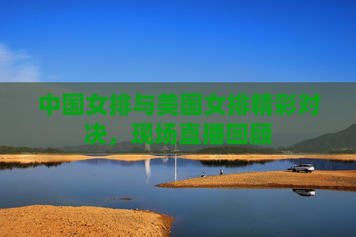 中国女排与美国女排精彩对决,现场直播回顾 中国女排与美国女排精彩对决,现场直播回顾
