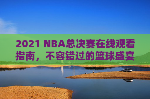 2021 NBA总决赛在线观看指南，不容错过的篮球盛宴