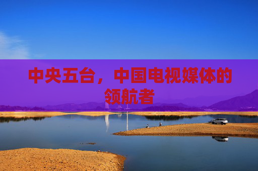 中央五台,中国电视媒体的领航者 中央五台,中国电视媒体的领航者