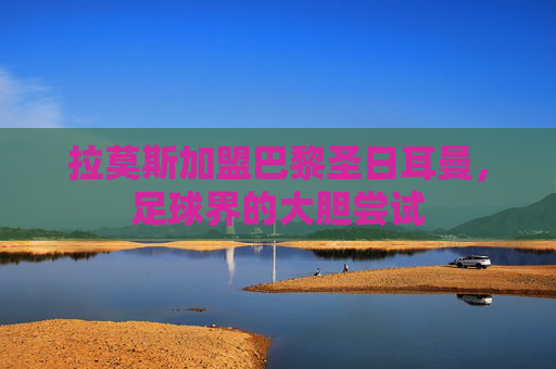 拉莫斯加盟巴黎圣日耳曼，足球界的大胆尝试