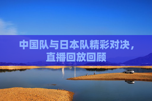 中国队与日本队精彩对决，直播回放回顾