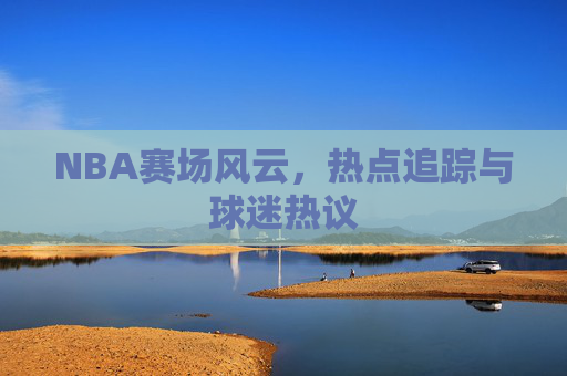 NBA赛场风云，热点追踪与球迷热议