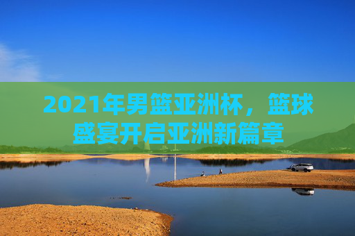 2021年男篮亚洲杯,篮球盛宴开启亚洲新篇章 2021年男篮亚洲杯,篮球盛宴开启亚洲新篇章
