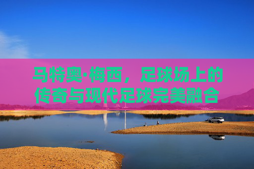 马特奥·梅西，足球场上的传奇与现代足球完美融合
