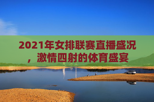 2021年女排联赛直播盛况,激情四射的体育盛宴 2021年女排联赛直播盛况,激情四射的体育盛宴