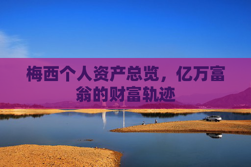 梅西个人资产总览,亿万富翁的财富轨迹 梅西个人资产总览,亿万富翁的财富轨迹