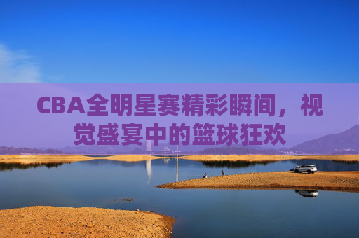 CBA全明星赛精彩瞬间，视觉盛宴中的篮球狂欢