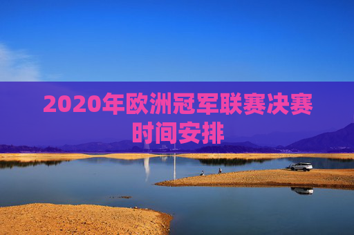 2020年欧洲冠军联赛决赛时间安排 2020年欧洲冠军联赛决赛时间安排