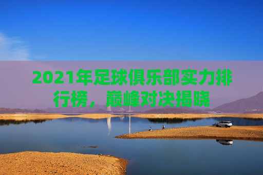 2021年足球俱乐部实力排行榜,巅峰对决揭晓 2021年足球俱乐部实力排行榜,巅峰对决揭晓