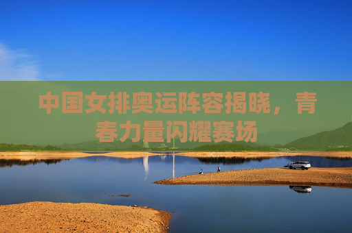中国女排奥运阵容揭晓,青春力量闪耀赛场 中国女排奥运阵容揭晓,青春力量闪耀赛场