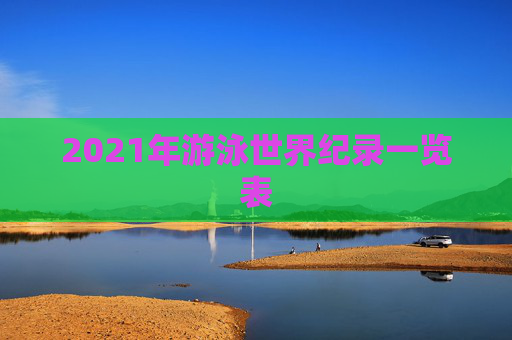 2021年游泳世界纪录一览表 2021年游泳世界纪录一览表