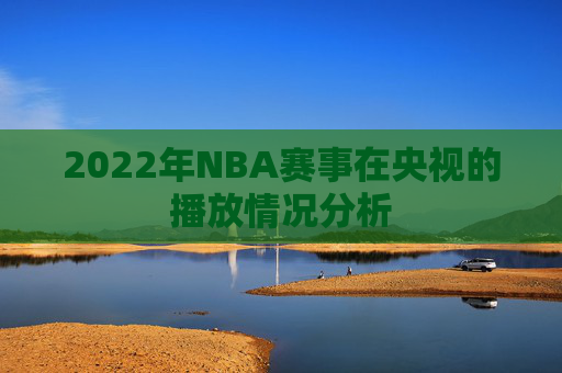 2022年NBA赛事在央视的播放情况分析 2022年NBA赛事在央视的播放情况分析