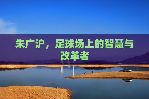 朱广沪，足球场上的智慧与改革者