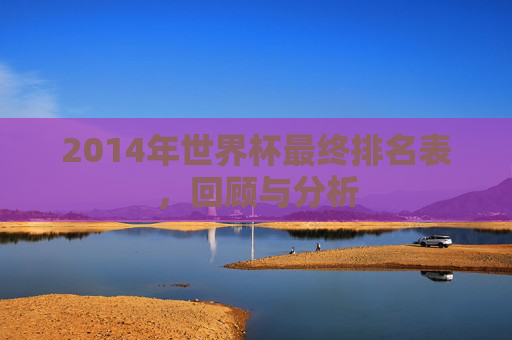 2014年世界杯最终排名表，回顾与分析
