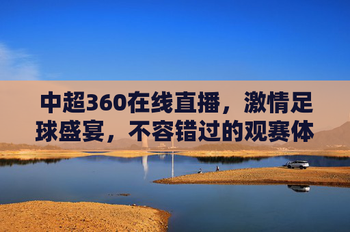 中超360在线直播,激情足球盛宴,不容错过的观赛体验 中超360在线直播,激情足球盛宴,不容错过的观赛体验