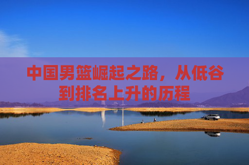 中国男篮崛起之路，从低谷到排名上升的历程