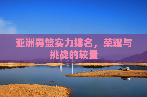 亚洲男篮实力排名，荣耀与挑战的较量