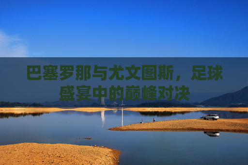 巴塞罗那与尤文图斯，足球盛宴中的巅峰对决