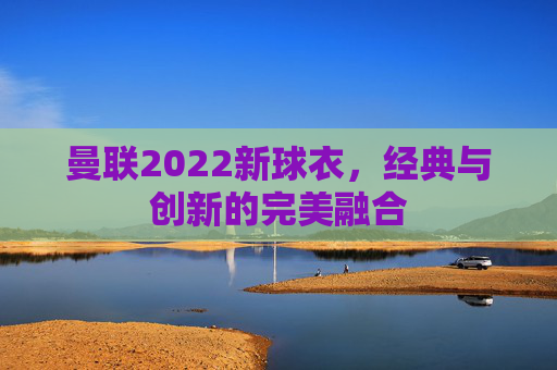 曼联2022新球衣，经典与创新的完美融合