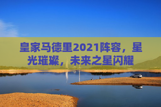 皇家马德里2021阵容，星光璀璨，未来之星闪耀