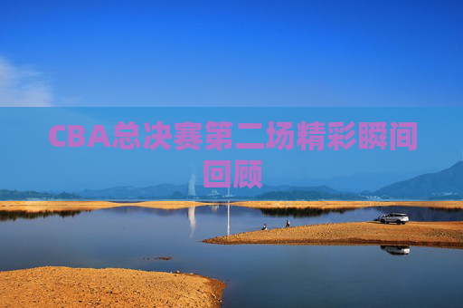 CBA总决赛第二场精彩瞬间回顾
