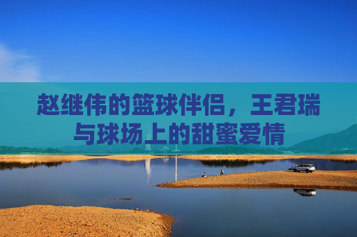 赵继伟的篮球伴侣，王君瑞与球场上的甜蜜爱情