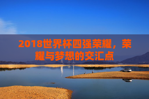 2018世界杯四强荣耀，荣耀与梦想的交汇点
