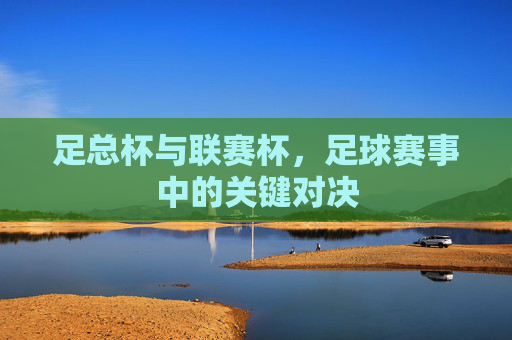 足总杯与联赛杯，足球赛事中的关键对决