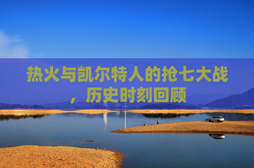 热火与凯尔特人的抢七大战，历史时刻回顾