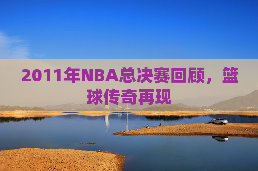 2011年NBA总决赛回顾，篮球传奇再现