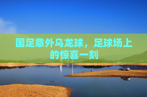 国足意外乌龙球，足球场上的惊喜一刻
