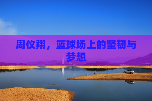 周仪翔,篮球场上的坚韧与梦想 周仪翔,篮球场上的坚韧与梦想