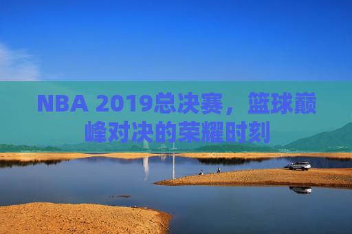 NBA 2019总决赛，篮球巅峰对决的荣耀时刻