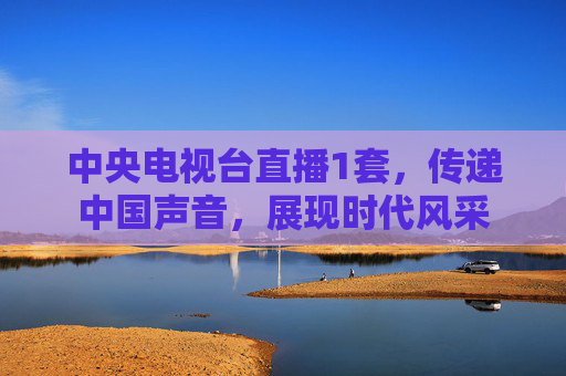 中央电视台直播1套,传递中国声音,展现时代风采 中央电视台直播1套,传递中国声音,展现时代风采