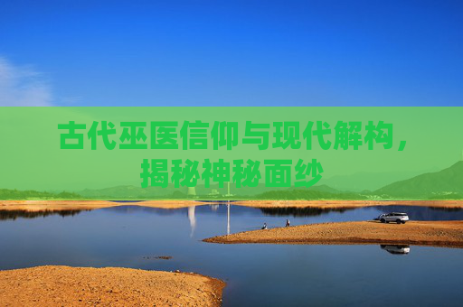 古代巫医信仰与现代解构，揭秘神秘面纱