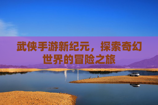 武侠手游新纪元，探索奇幻世界的冒险之旅