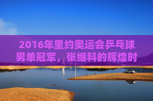 2016年里约奥运会乒乓球男单冠军，张继科的辉煌时刻