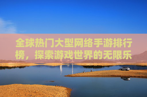 全球热门大型网络手游排行榜，探索游戏世界的无限乐趣