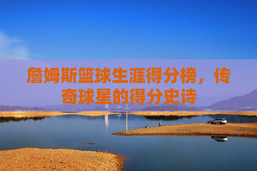 詹姆斯篮球生涯得分榜，传奇球星的得分史诗